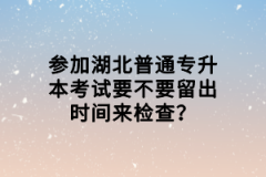 參加湖北普通專升本考試要不要留出時間來檢查？