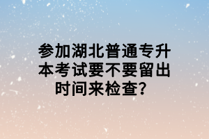 參加湖北普通專升本考試要不要留出時間來檢查？