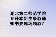 湖北第二師范學(xué)院專(zhuān)升本新生錄取通知書(shū)要現(xiàn)場(chǎng)領(lǐng)??？