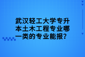 武漢輕工大學(xué)專升本土木工程專業(yè)哪一類的專業(yè)能報？