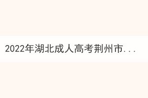 2022年湖北成人高考荊州市考區(qū)疫情防控考生須知 2022年湖北成人高考荊州市考區(qū)疫情防控考生須知